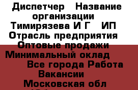 Диспетчер › Название организации ­ Тимирязева И.Г., ИП › Отрасль предприятия ­ Оптовые продажи › Минимальный оклад ­ 20 000 - Все города Работа » Вакансии   . Московская обл.,Юбилейный г.